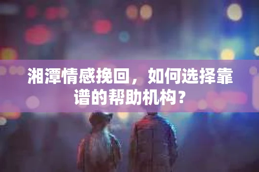 湘潭情感挽回，如何选择靠谱的帮助机构？