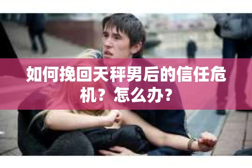 如何挽回天秤男后的信任危机?怎么办? 如何挽回天秤男后的信任危机?怎么办?