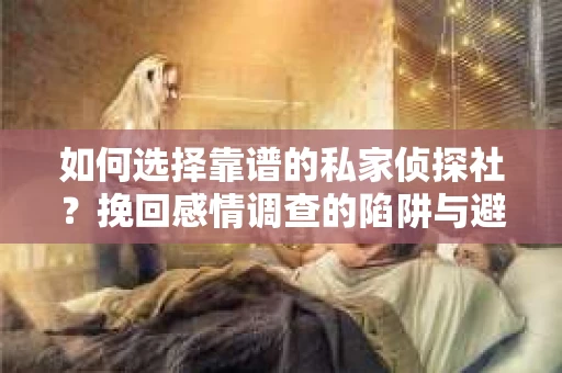 如何选择靠谱的私家侦探社？挽回感情调查的陷阱与避坑指南