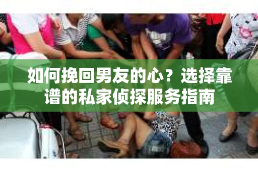 如何挽回男友的心？选择靠谱的私家侦探服务指南