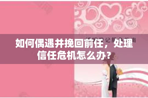 如何偶遇并挽回前任，处理信任危机怎么办？