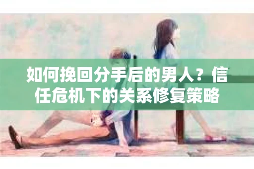如何挽回分手后的男人？信任危机下的关系修复策略