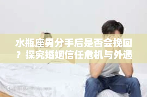 水瓶座男分手后是否会挽回？探究婚姻信任危机与外遇嫌疑的应对策略
