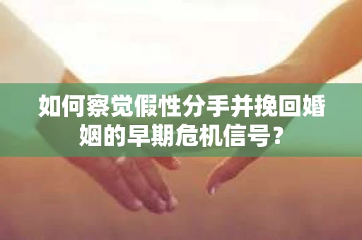 如何察觉假性分手并挽回婚姻的早期危机信号？