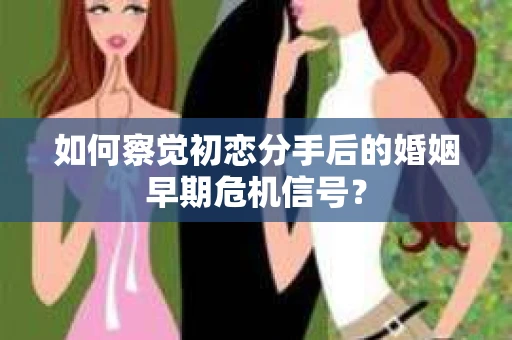 如何察觉初恋分手后的婚姻早期危机信号？