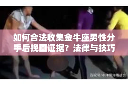 如何合法收集金牛座男性分手后挽回证据？法律与技巧的双重指导