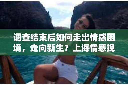 调查结束后如何走出情感困境，走向新生？上海情感挽回婚姻公司给出的专业建议