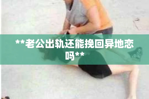 **老公出轨还能挽回异地恋吗**