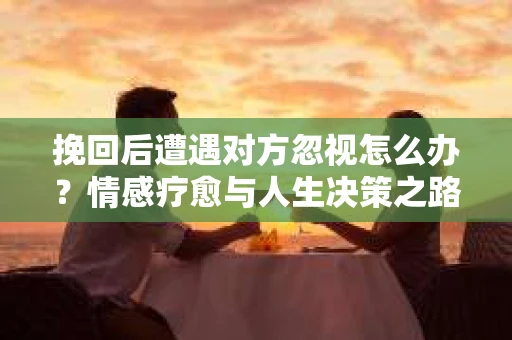 挽回后遭遇对方忽视怎么办？情感疗愈与人生决策之路