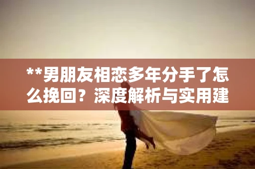 **男朋友相恋多年分手了怎么挽回？深度解析与实用建议**