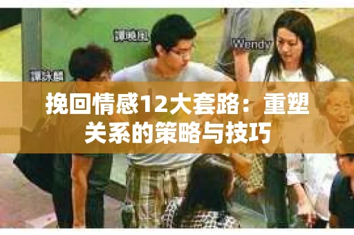 挽回情感12大套路：重塑关系的策略与技巧