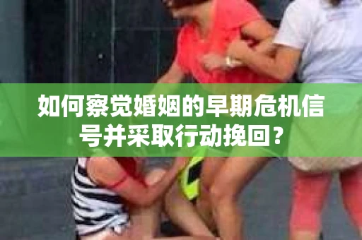 如何察觉婚姻的早期危机信号并采取行动挽回？