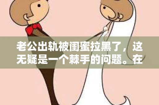 老公出轨被闺蜜拉黑了，这无疑是一个棘手的问题。在这个问题上，我想要和大家分享一下我的看法和经历，希望能给大家带来一些启示。
