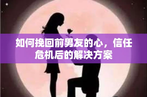 如何挽回前男友的心，信任危机后的解决方案