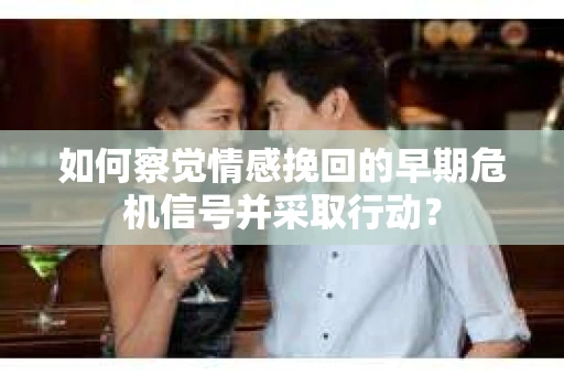 如何察觉情感挽回的早期危机信号并采取行动？