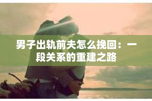 男子出轨前夫怎么挽回：一段关系的重建之路