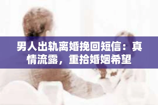 男人出轨离婚挽回短信:真情流露,重拾婚姻希望 男人出轨离婚挽回短信:真情流露,重拾婚姻希望
