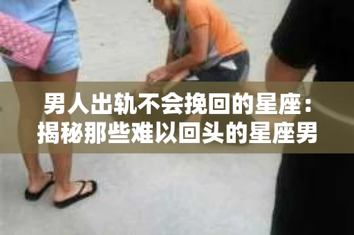男人出轨不会挽回的星座：揭秘那些难以回头的星座男