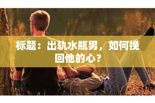 标题：出轨水瓶男，如何挽回他的心？