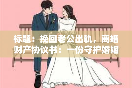 标题：挽回老公出轨，离婚财产协议书：一份守护婚姻与财产的明智选择