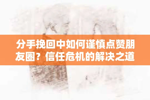 分手挽回中如何谨慎点赞朋友圈？信任危机的解决之道