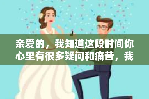 亲爱的，我知道这段时间你心里有很多疑问和痛苦，我也一样。我们在一起的时光，有欢笑也有泪水，那些美好的回忆，我永远都不会忘记。今天，我想通过这条短信，向你表达我的一些想法。