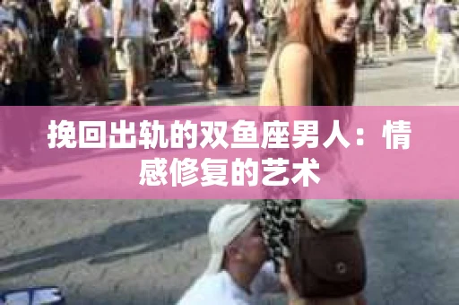 挽回出轨的双鱼座男人：情感修复的艺术