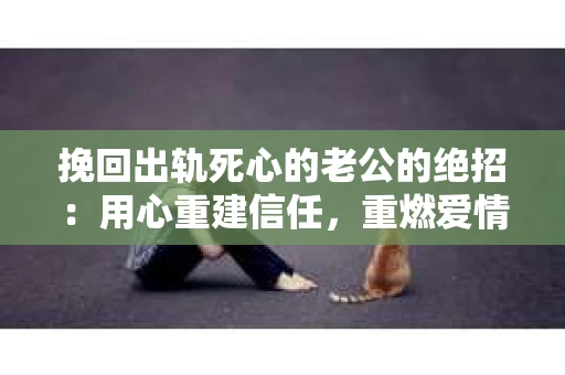 挽回出轨死心的老公的绝招：用心重建信任，重燃爱情火花