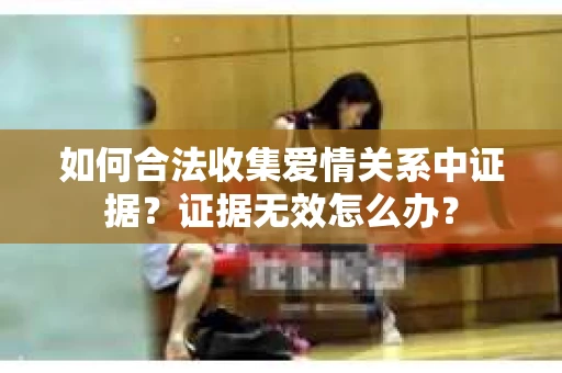 如何合法收集爱情关系中证据？证据无效怎么办？
