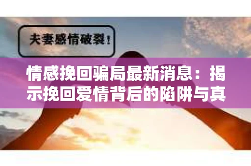 情感挽回骗局最新消息：揭示挽回爱情背后的陷阱与真相