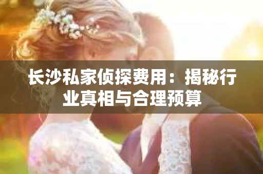 长沙私家侦探费用：揭秘行业真相与合理预算