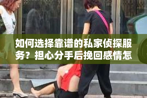 如何选择靠谱的私家侦探服务？担心分手后挽回感情怎么办？