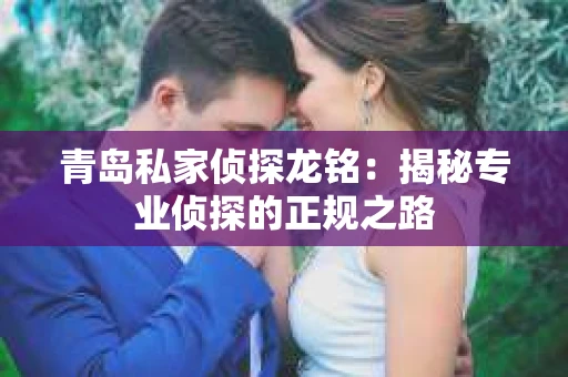 青岛私家侦探龙铭：揭秘专业侦探的正规之路