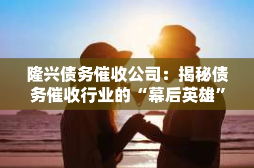 隆兴债务催收公司：揭秘债务催收行业的“幕后英雄”