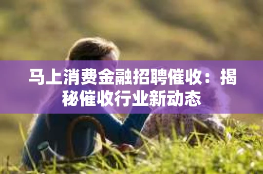 马上消费金融招聘催收：揭秘催收行业新动态