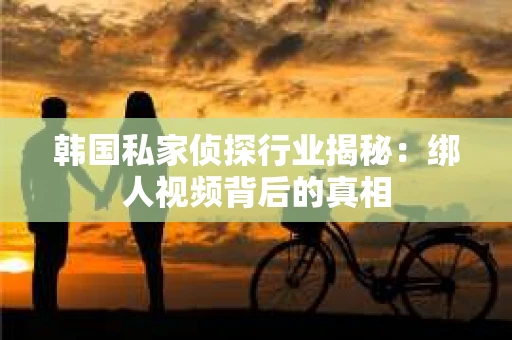 韩国私家侦探行业揭秘：绑人视频背后的真相