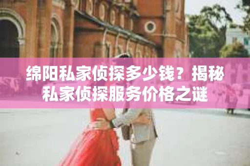 绵阳私家侦探多少钱？揭秘私家侦探服务价格之谜