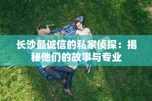 长沙最诚信的私家侦探：揭秘他们的故事与专业
