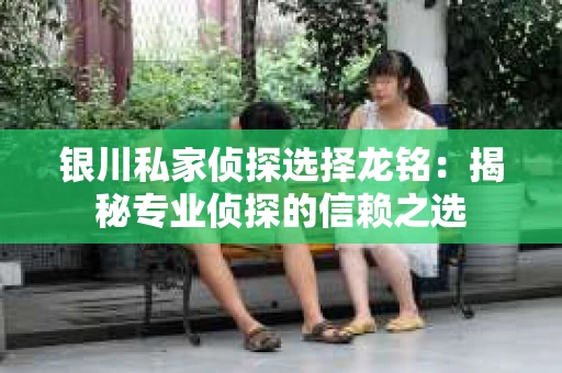 银川私家侦探选择龙铭：揭秘专业侦探的信赖之选