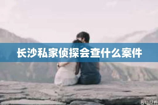 长沙私家侦探会查什么案件