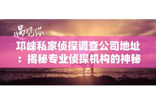 邛崃私家侦探调查公司地址：揭秘专业侦探机构的神秘面纱