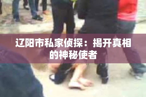 辽阳市私家侦探:揭开真相的神秘使者 辽阳市私家侦探:揭开真相的神秘使者