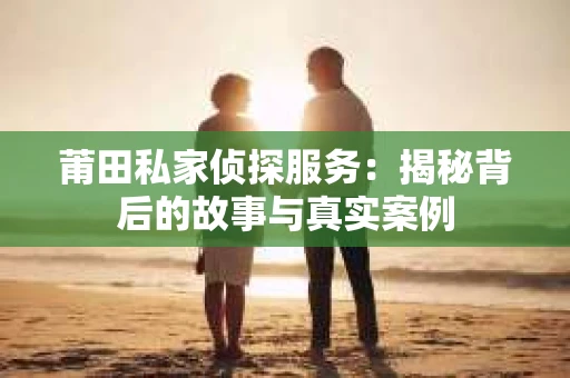 莆田私家侦探服务：揭秘背后的故事与真实案例