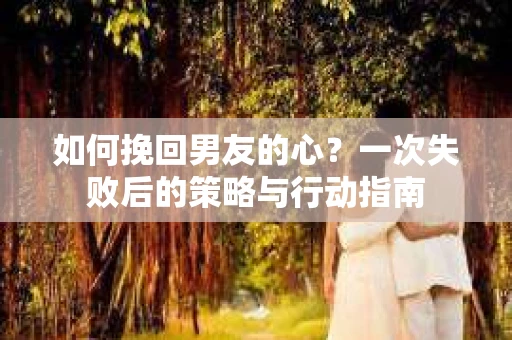 如何挽回男友的心？一次失败后的策略与行动指南