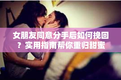 女朋友同意分手后如何挽回？实用指南帮你重归甜蜜