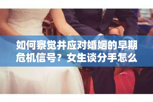 如何察觉并应对婚姻的早期危机信号?女生谈分手怎么挽回 如何察觉并应对婚姻的早期危机信号?女生谈分手怎么挽回