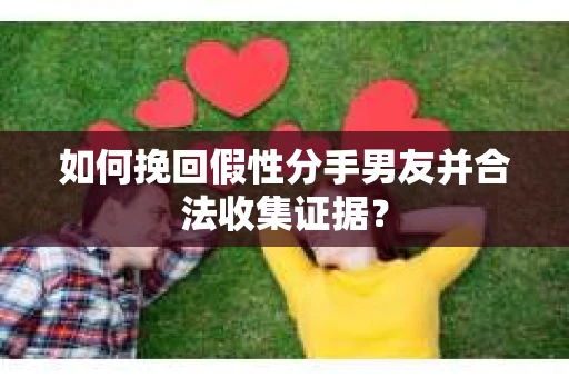 如何挽回假性分手男友并合法收集证据？