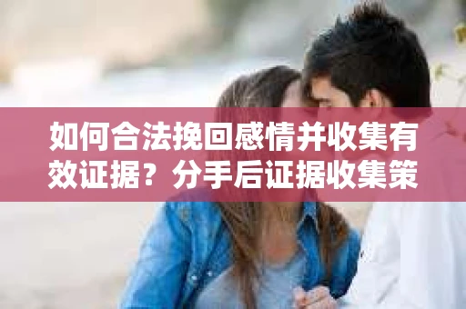 如何合法挽回感情并收集有效证据？分手后证据收集策略