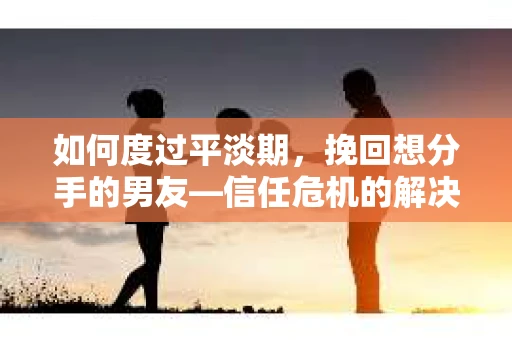 如何度过平淡期，挽回想分手的男友—信任危机的解决之道