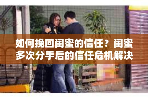 如何挽回闺蜜的信任？闺蜜多次分手后的信任危机解决方案